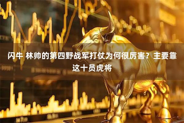 闪牛 林帅的第四野战军打仗为何很厉害？主要靠这十员虎将