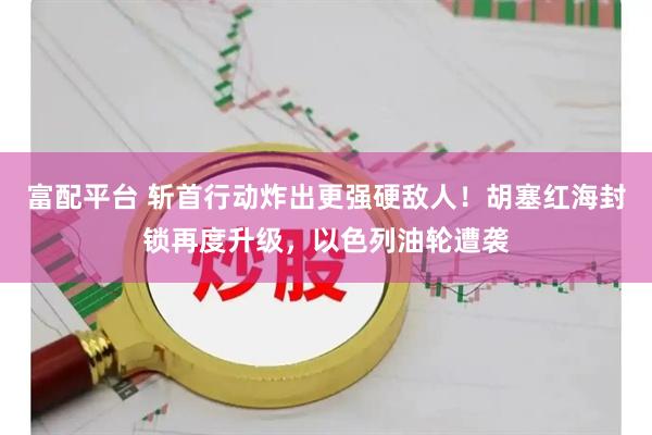 富配平台 斩首行动炸出更强硬敌人！胡塞红海封锁再度升级，以色列油轮遭袭