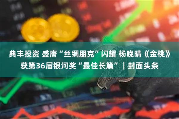 典丰投资 盛唐“丝绸朋克”闪耀 杨晚晴《金桃》获第36届银河奖“最佳长篇”｜封面头条