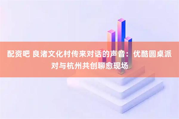 配资吧 良渚文化村传来对话的声音：优酷圆桌派对与杭州共创聊愈现场