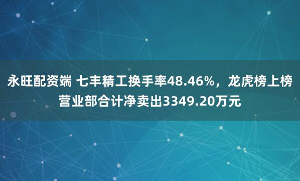 永旺配资端 七丰精工换手率48.46%，龙虎榜上榜营业部合计净卖出3349.20万元