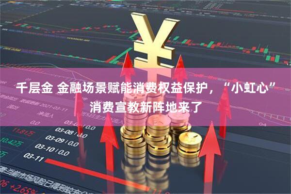 千层金 金融场景赋能消费权益保护，“小虹心”消费宣教新阵地来了