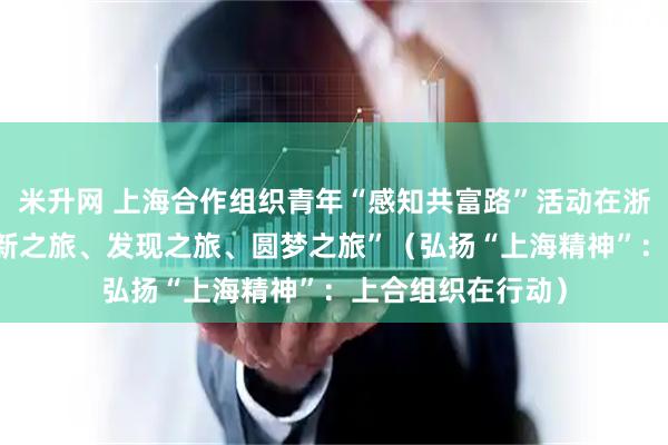 米升网 上海合作组织青年“感知共富路”活动在浙江举行 “一次创新之旅、发现之旅、圆梦之旅”（弘扬“上海精神”：上合组织在行动）