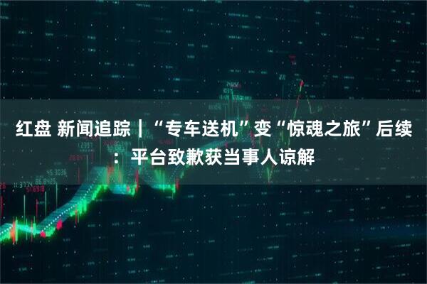 红盘 新闻追踪｜“专车送机”变“惊魂之旅”后续：平台致歉获当事人谅解
