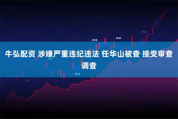 牛弘配资 涉嫌严重违纪违法 任华山被查 接受审查调查