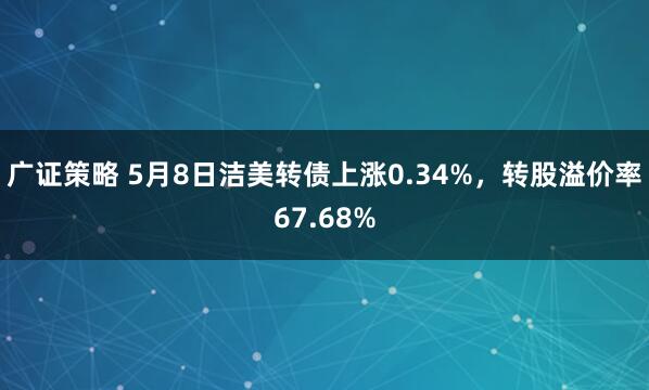 广证策略 5月8日洁美转债上涨0.34%，转股溢价率67.68%
