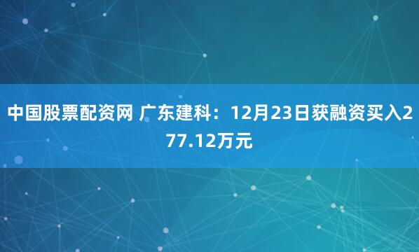 中国股票配资网 广东建科：12月23日获融资买入277.12万元