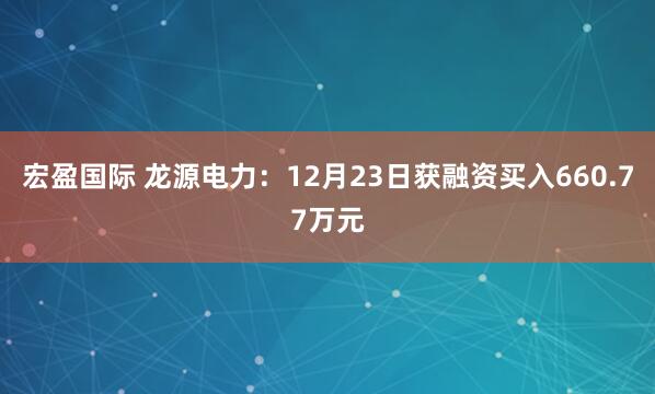 宏盈国际 龙源电力：12月23日获融资买入660.77万元