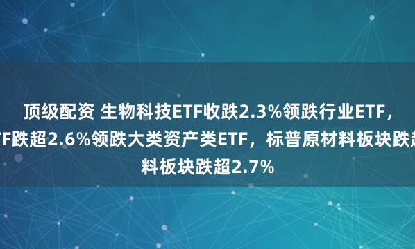 顶级配资 生物科技ETF收跌2.3%领跌行业ETF，黄金ETF跌超2.6%领跌大类资产类ETF，标普原材料板块跌超2.7%
