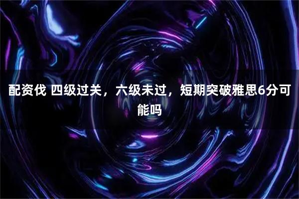 配资伐 四级过关，六级未过，短期突破雅思6分可能吗