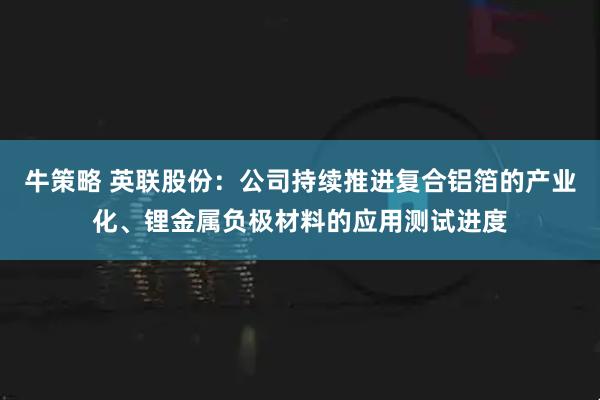 牛策略 英联股份：公司持续推进复合铝箔的产业化、锂金属负极材料的应用测试进度