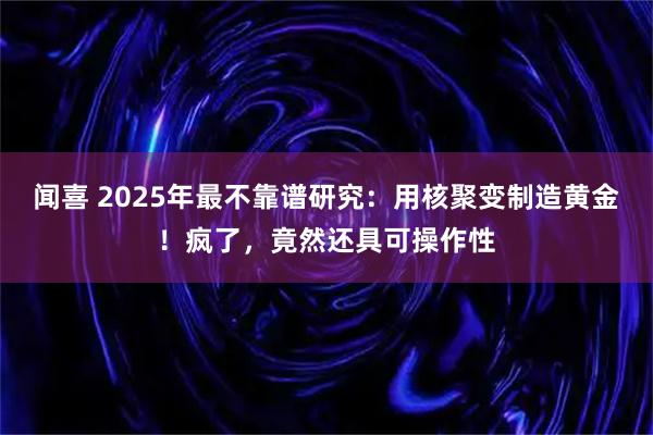 闻喜 2025年最不靠谱研究：用核聚变制造黄金！疯了，竟然还具可操作性