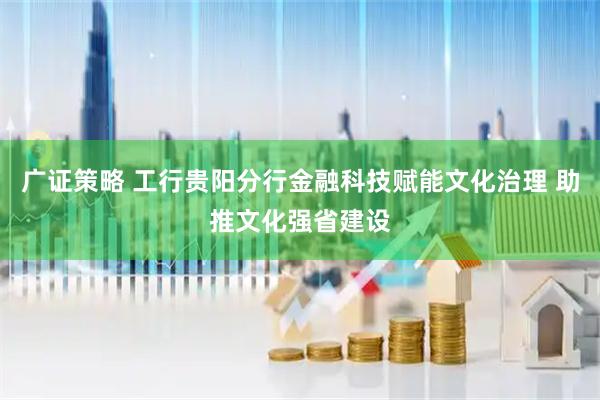 广证策略 工行贵阳分行金融科技赋能文化治理 助推文化强省建设
