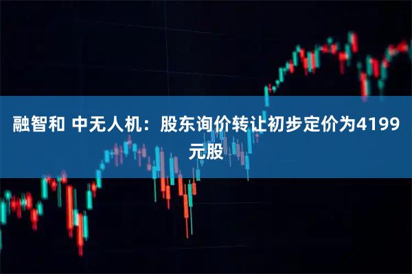 融智和 中无人机：股东询价转让初步定价为4199元股