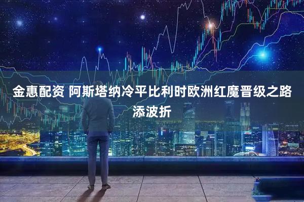 金惠配资 阿斯塔纳冷平比利时欧洲红魔晋级之路添波折