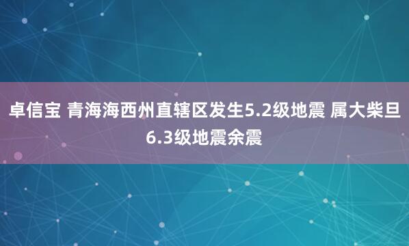 卓信宝 青海海西州直辖区发生5.2级地震 属大柴旦6.3级地震余震