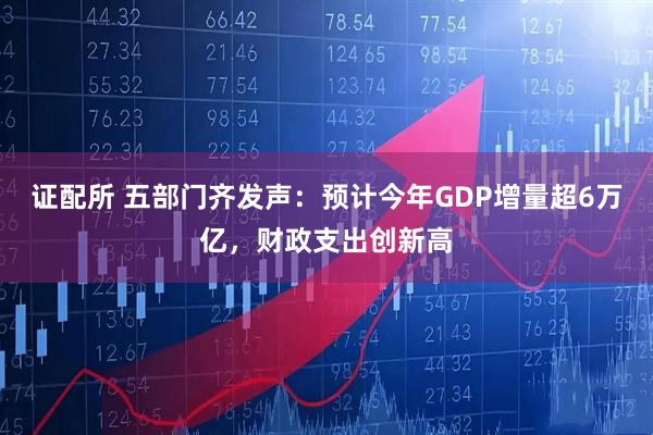 证配所 五部门齐发声：预计今年GDP增量超6万亿，财政支出创新高