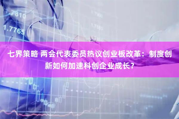 七界策略 两会代表委员热议创业板改革：制度创新如何加速科创企业成长？