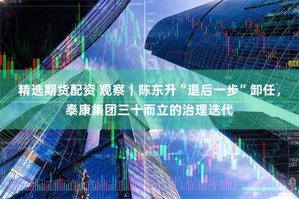 精选期货配资 观察｜陈东升“退后一步”卸任，泰康集团三十而立的治理迭代